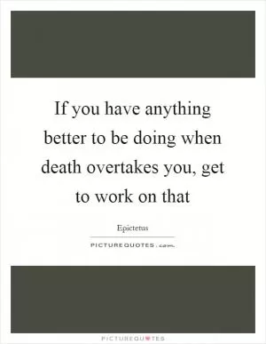 If you have anything better to be doing when death overtakes you, get to work on that Picture Quote #1