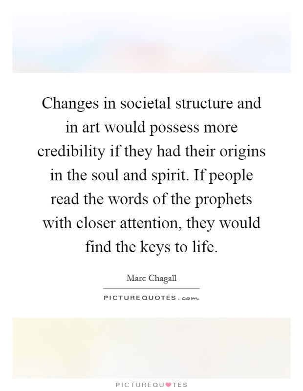 Changes in societal structure and in art would possess more credibility if they had their origins in the soul and spirit. If people read the words of the prophets with closer attention, they would find the keys to life Picture Quote #1
