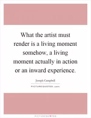 What the artist must render is a living moment somehow, a living moment actually in action or an inward experience Picture Quote #1