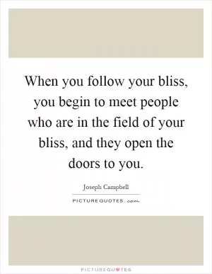 When you follow your bliss, you begin to meet people who are in the field of your bliss, and they open the doors to you Picture Quote #1