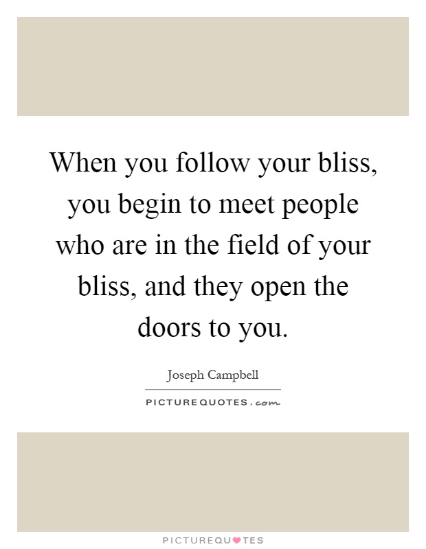When you follow your bliss, you begin to meet people who are in the field of your bliss, and they open the doors to you Picture Quote #1