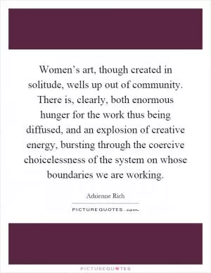 Women’s art, though created in solitude, wells up out of community. There is, clearly, both enormous hunger for the work thus being diffused, and an explosion of creative energy, bursting through the coercive choicelessness of the system on whose boundaries we are working Picture Quote #1