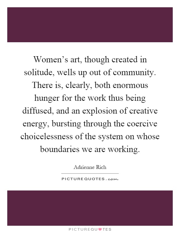 Women's art, though created in solitude, wells up out of community. There is, clearly, both enormous hunger for the work thus being diffused, and an explosion of creative energy, bursting through the coercive choicelessness of the system on whose boundaries we are working Picture Quote #1