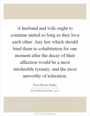 A husband and wife ought to continue united so long as they love each other. Any law which should bind them to cohabitation for one moment after the decay of their affection would be a most intolerable tyranny, and the most unworthy of toleration Picture Quote #1