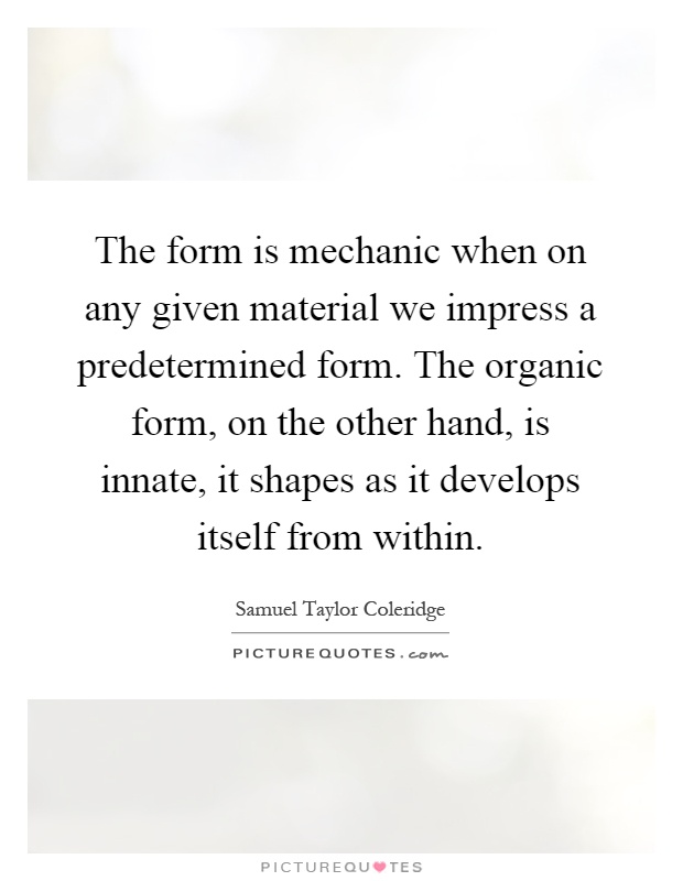 The form is mechanic when on any given material we impress a predetermined form. The organic form, on the other hand, is innate, it shapes as it develops itself from within Picture Quote #1