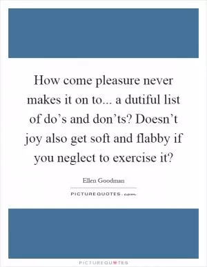 How come pleasure never makes it on to... a dutiful list of do’s and don’ts? Doesn’t joy also get soft and flabby if you neglect to exercise it? Picture Quote #1