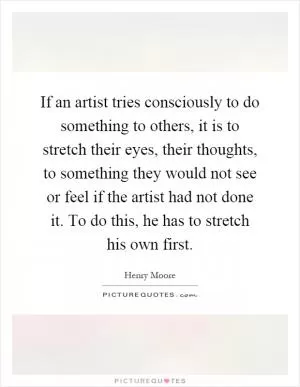 If an artist tries consciously to do something to others, it is to stretch their eyes, their thoughts, to something they would not see or feel if the artist had not done it. To do this, he has to stretch his own first Picture Quote #1