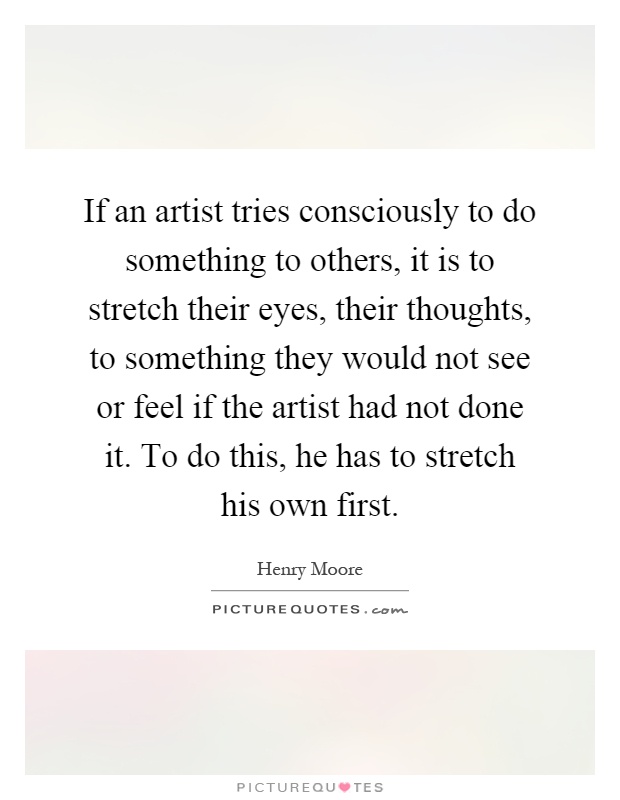 If an artist tries consciously to do something to others, it is to stretch their eyes, their thoughts, to something they would not see or feel if the artist had not done it. To do this, he has to stretch his own first Picture Quote #1