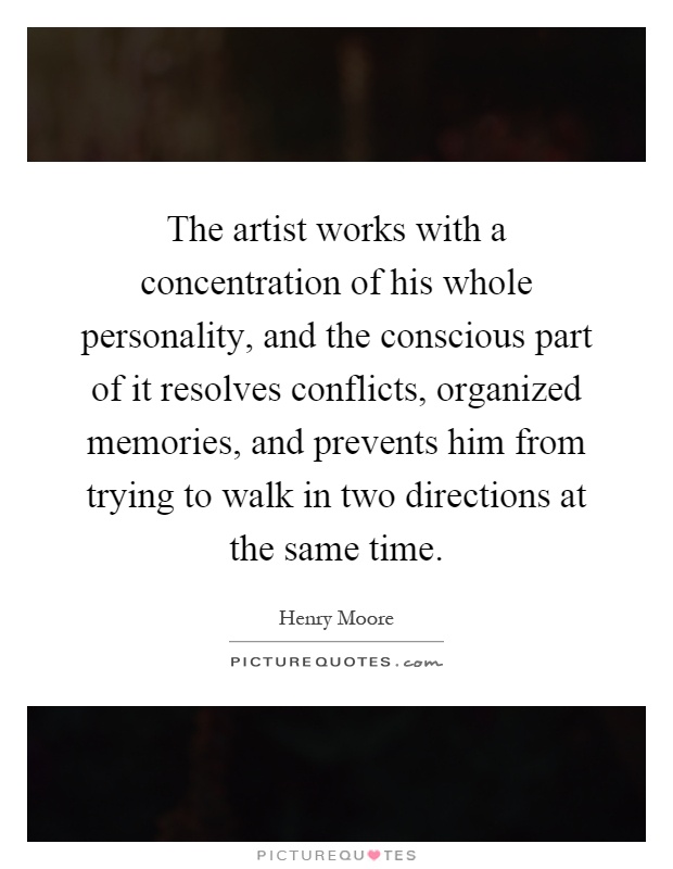 The artist works with a concentration of his whole personality, and the conscious part of it resolves conflicts, organized memories, and prevents him from trying to walk in two directions at the same time Picture Quote #1