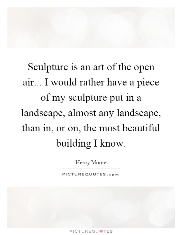 Sculpture is an art of the open air... I would rather have a piece of my sculpture put in a landscape, almost any landscape, than in, or on, the most beautiful building I know Picture Quote #1