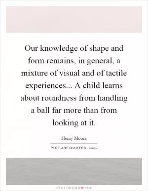 Our knowledge of shape and form remains, in general, a mixture of visual and of tactile experiences... A child learns about roundness from handling a ball far more than from looking at it Picture Quote #1