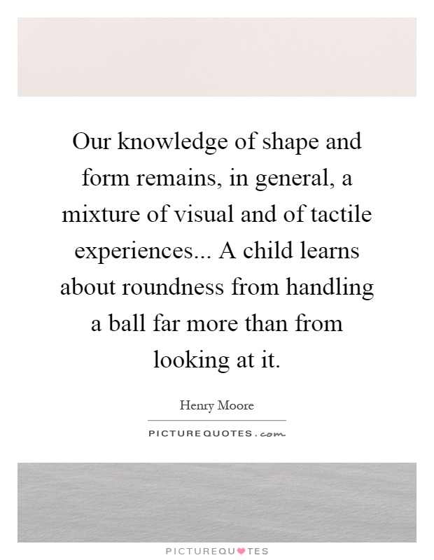 Our knowledge of shape and form remains, in general, a mixture of visual and of tactile experiences... A child learns about roundness from handling a ball far more than from looking at it Picture Quote #1