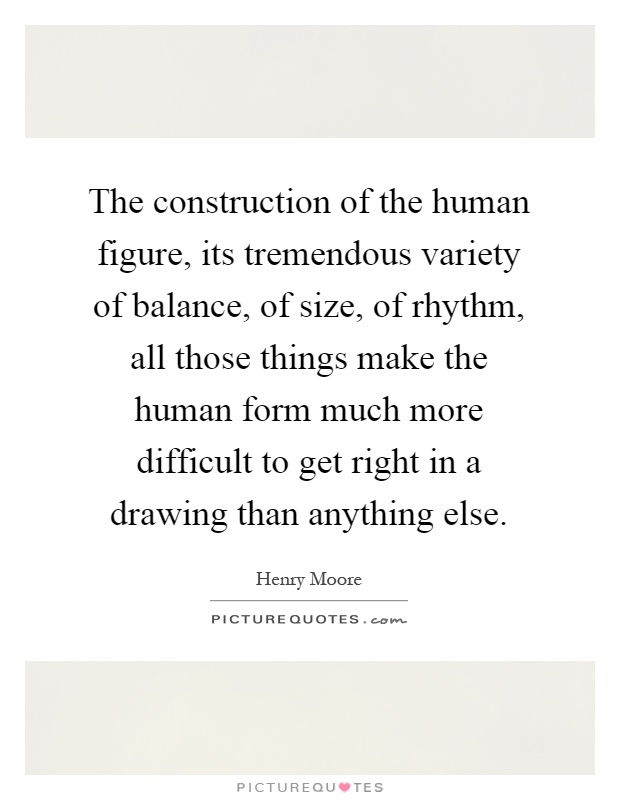 The construction of the human figure, its tremendous variety of balance, of size, of rhythm, all those things make the human form much more difficult to get right in a drawing than anything else Picture Quote #1