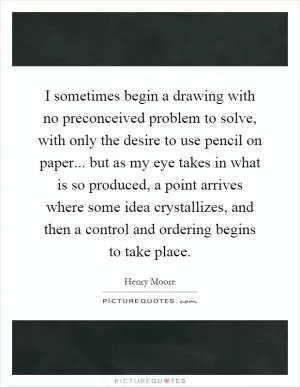 I sometimes begin a drawing with no preconceived problem to solve, with only the desire to use pencil on paper... but as my eye takes in what is so produced, a point arrives where some idea crystallizes, and then a control and ordering begins to take place Picture Quote #1