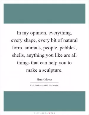 In my opinion, everything, every shape, every bit of natural form, animals, people, pebbles, shells, anything you like are all things that can help you to make a sculpture Picture Quote #1