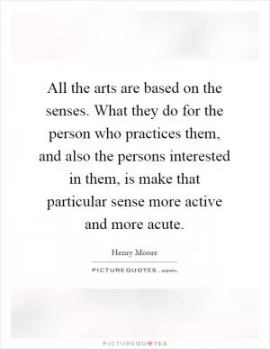 All the arts are based on the senses. What they do for the person who practices them, and also the persons interested in them, is make that particular sense more active and more acute Picture Quote #1