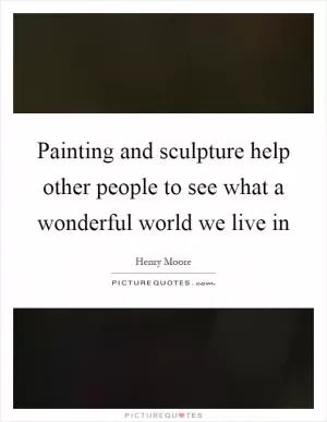 Painting and sculpture help other people to see what a wonderful world we live in Picture Quote #1