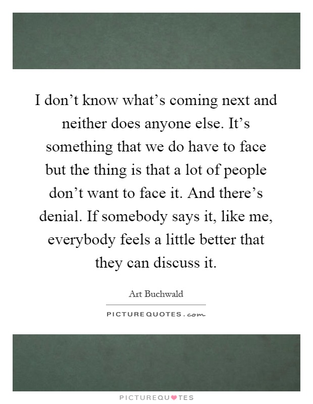 I don't know what's coming next and neither does anyone else. It's something that we do have to face but the thing is that a lot of people don't want to face it. And there's denial. If somebody says it, like me, everybody feels a little better that they can discuss it Picture Quote #1