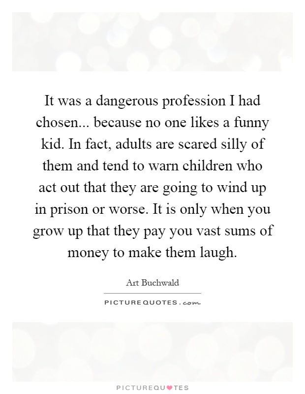 It was a dangerous profession I had chosen... because no one likes a funny kid. In fact, adults are scared silly of them and tend to warn children who act out that they are going to wind up in prison or worse. It is only when you grow up that they pay you vast sums of money to make them laugh Picture Quote #1
