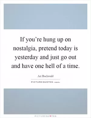 If you’re hung up on nostalgia, pretend today is yesterday and just go out and have one hell of a time Picture Quote #1