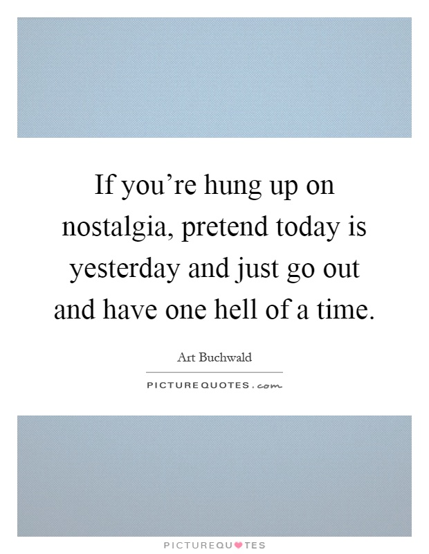 If you're hung up on nostalgia, pretend today is yesterday and just go out and have one hell of a time Picture Quote #1