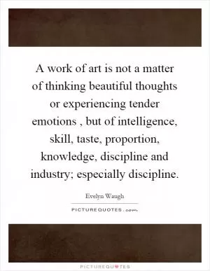 A work of art is not a matter of thinking beautiful thoughts or experiencing tender emotions, but of intelligence, skill, taste, proportion, knowledge, discipline and industry; especially discipline Picture Quote #1