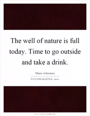 The well of nature is full today. Time to go outside and take a drink Picture Quote #1