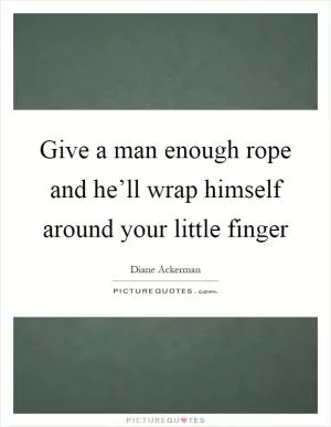 Give a man enough rope and he’ll wrap himself around your little finger Picture Quote #1