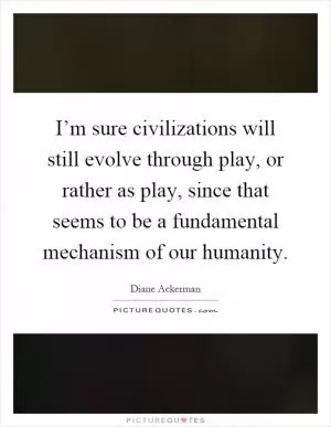 I’m sure civilizations will still evolve through play, or rather as play, since that seems to be a fundamental mechanism of our humanity Picture Quote #1