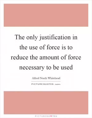 The only justification in the use of force is to reduce the amount of force necessary to be used Picture Quote #1