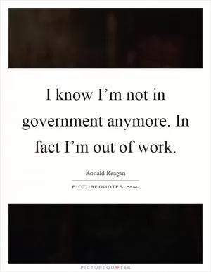 I know I’m not in government anymore. In fact I’m out of work Picture Quote #1