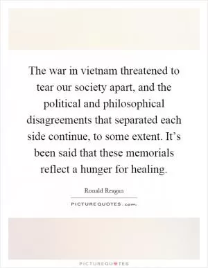 The war in vietnam threatened to tear our society apart, and the political and philosophical disagreements that separated each side continue, to some extent. It’s been said that these memorials reflect a hunger for healing Picture Quote #1