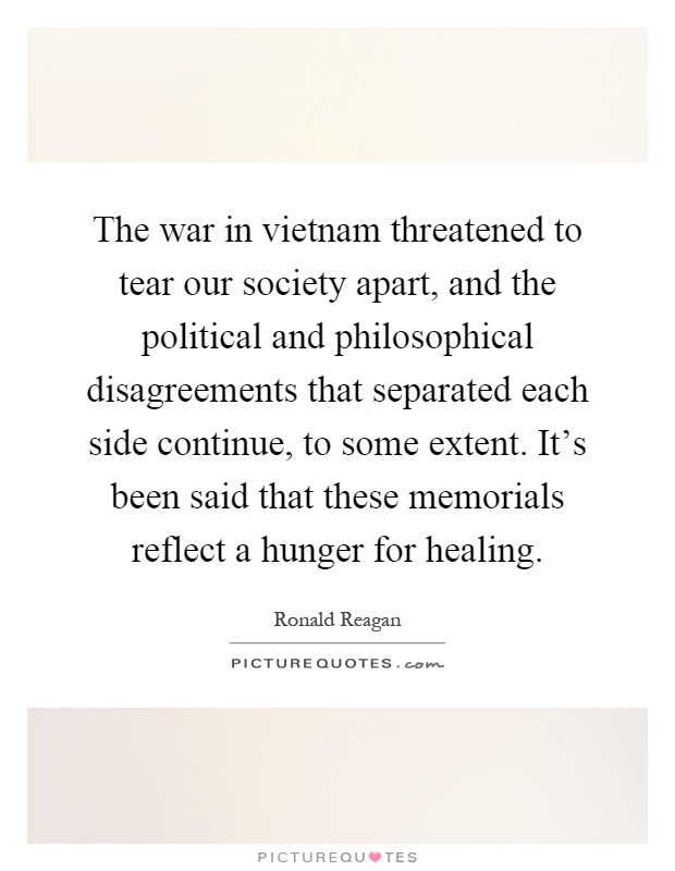 The war in vietnam threatened to tear our society apart, and the political and philosophical disagreements that separated each side continue, to some extent. It's been said that these memorials reflect a hunger for healing Picture Quote #1