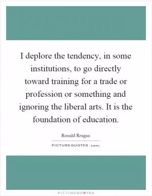I deplore the tendency, in some institutions, to go directly toward training for a trade or profession or something and ignoring the liberal arts. It is the foundation of education Picture Quote #1