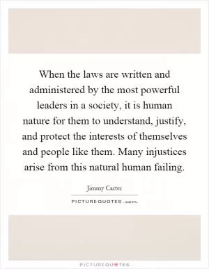 When the laws are written and administered by the most powerful leaders in a society, it is human nature for them to understand, justify, and protect the interests of themselves and people like them. Many injustices arise from this natural human failing Picture Quote #1