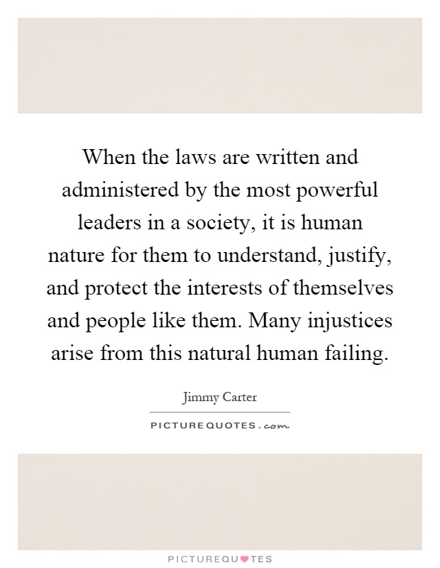 When the laws are written and administered by the most powerful leaders in a society, it is human nature for them to understand, justify, and protect the interests of themselves and people like them. Many injustices arise from this natural human failing Picture Quote #1