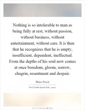 Nothing is so intolerable to man as being fully at rest, without passion, without business, without entertainment, without care. It is then that he recognizes that he is empty, insufficient, dependent, ineffectual. From the depths of his soul now comes at once boredom, gloom, sorrow, chagrin, resentment and despair Picture Quote #1