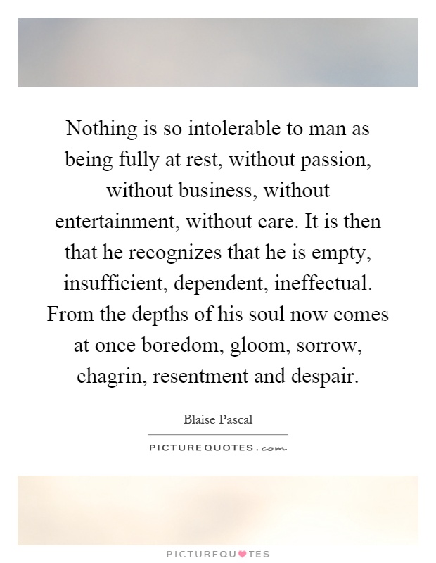 Nothing is so intolerable to man as being fully at rest, without passion, without business, without entertainment, without care. It is then that he recognizes that he is empty, insufficient, dependent, ineffectual. From the depths of his soul now comes at once boredom, gloom, sorrow, chagrin, resentment and despair Picture Quote #1