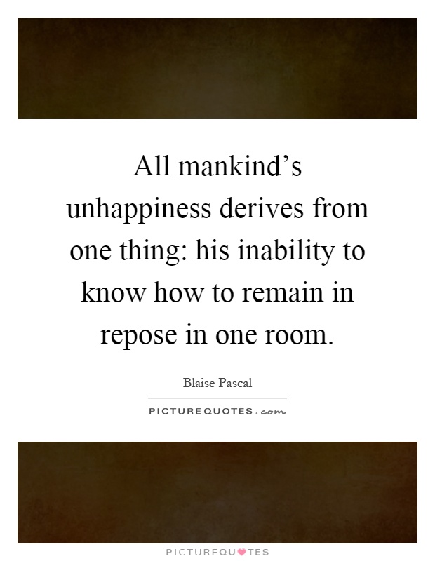 All mankind's unhappiness derives from one thing: his inability to know how to remain in repose in one room Picture Quote #1