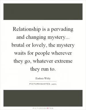 Relationship is a pervading and changing mystery... brutal or lovely, the mystery waits for people wherever they go, whatever extreme they run to Picture Quote #1