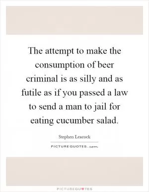 The attempt to make the consumption of beer criminal is as silly and as futile as if you passed a law to send a man to jail for eating cucumber salad Picture Quote #1