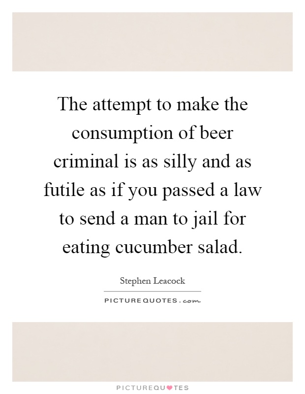 The attempt to make the consumption of beer criminal is as silly and as futile as if you passed a law to send a man to jail for eating cucumber salad Picture Quote #1