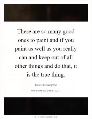There are so many good ones to paint and if you paint as well as you really can and keep out of all other things and do that, it is the true thing Picture Quote #1
