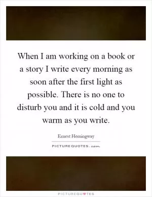 When I am working on a book or a story I write every morning as soon after the first light as possible. There is no one to disturb you and it is cold and you warm as you write Picture Quote #1