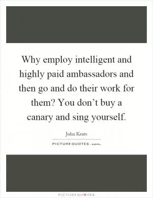Why employ intelligent and highly paid ambassadors and then go and do their work for them? You don’t buy a canary and sing yourself Picture Quote #1