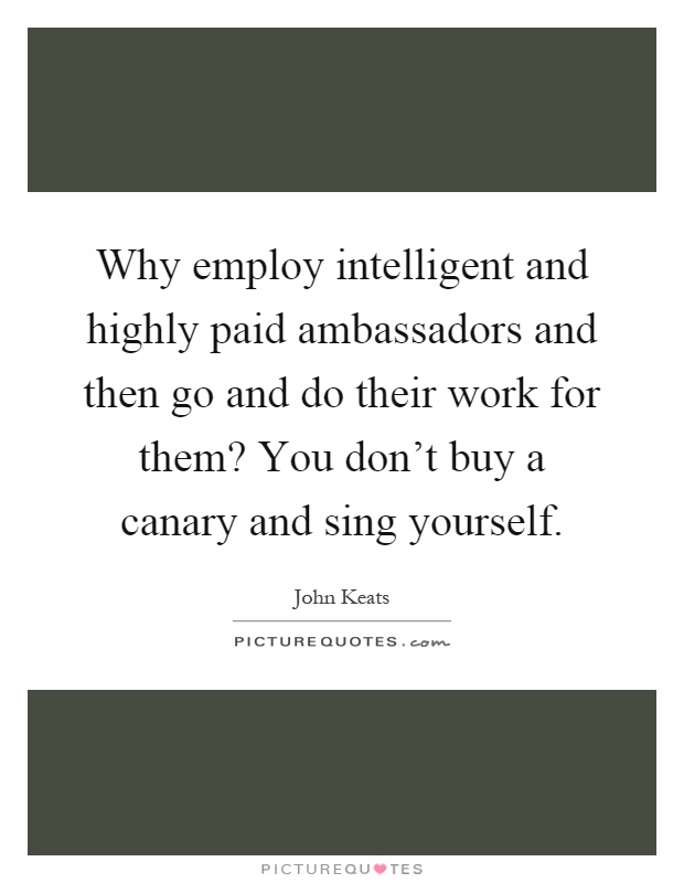 Why employ intelligent and highly paid ambassadors and then go and do their work for them? You don't buy a canary and sing yourself Picture Quote #1