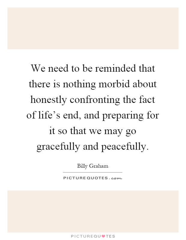 We need to be reminded that there is nothing morbid about honestly confronting the fact of life's end, and preparing for it so that we may go gracefully and peacefully Picture Quote #1