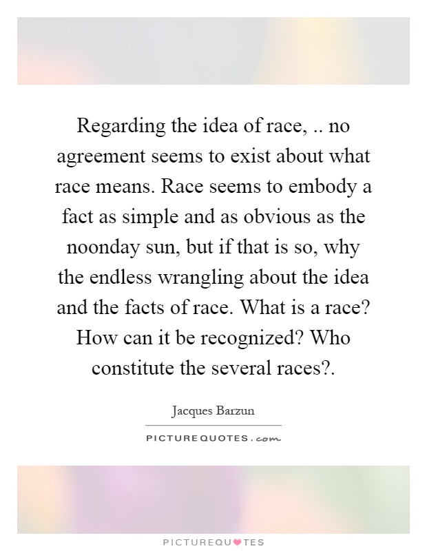 Regarding the idea of race,.. no agreement seems to exist about what race means. Race seems to embody a fact as simple and as obvious as the noonday sun, but if that is so, why the endless wrangling about the idea and the facts of race. What is a race? How can it be recognized? Who constitute the several races? Picture Quote #1