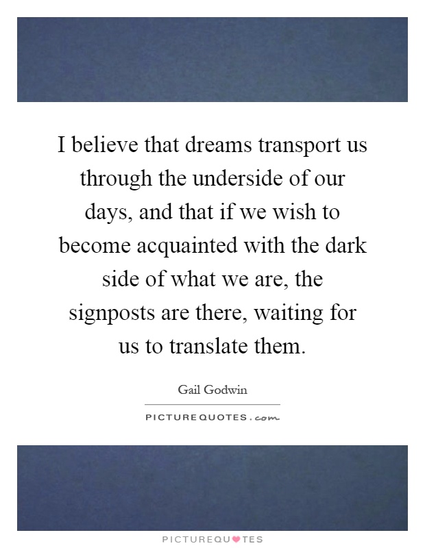 I believe that dreams transport us through the underside of our days, and that if we wish to become acquainted with the dark side of what we are, the signposts are there, waiting for us to translate them Picture Quote #1