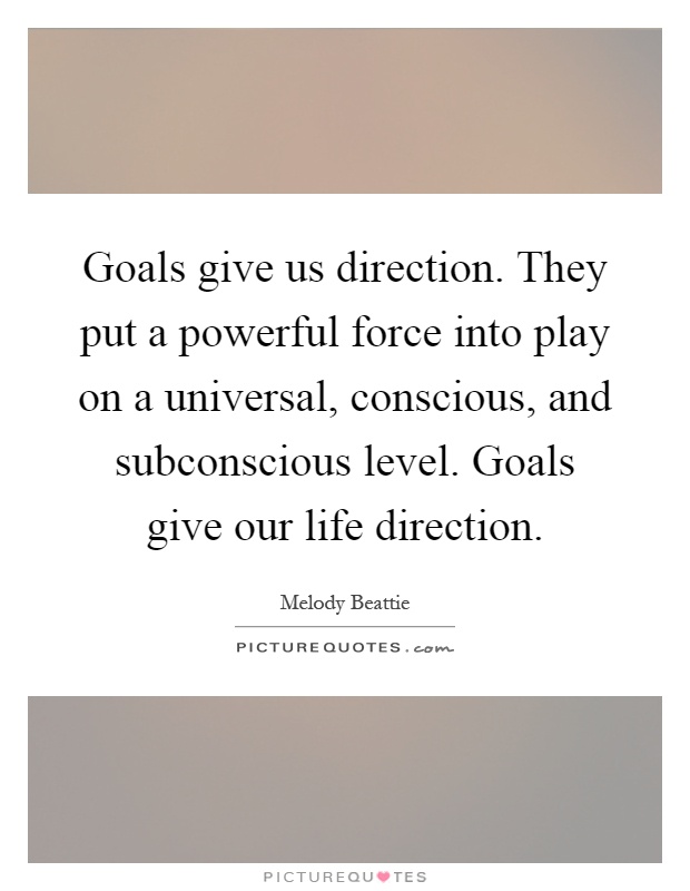 Goals give us direction. They put a powerful force into play on a universal, conscious, and subconscious level. Goals give our life direction Picture Quote #1